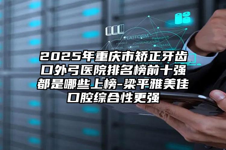 2025年重庆市矫正牙齿口外弓医院排名榜前十强都是哪些上榜-梁平雅美佳口腔综合性更强