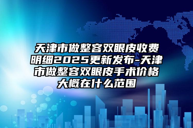 天津市做整容双眼皮收费明细2025更新发布-天津市做整容双眼皮手术价格大概在什么范围
