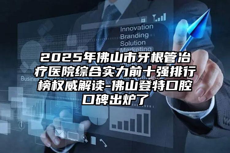 2025年佛山市牙根管冶疗医院综合实力前十强排行榜权威解读-佛山登特口腔口碑出炉了