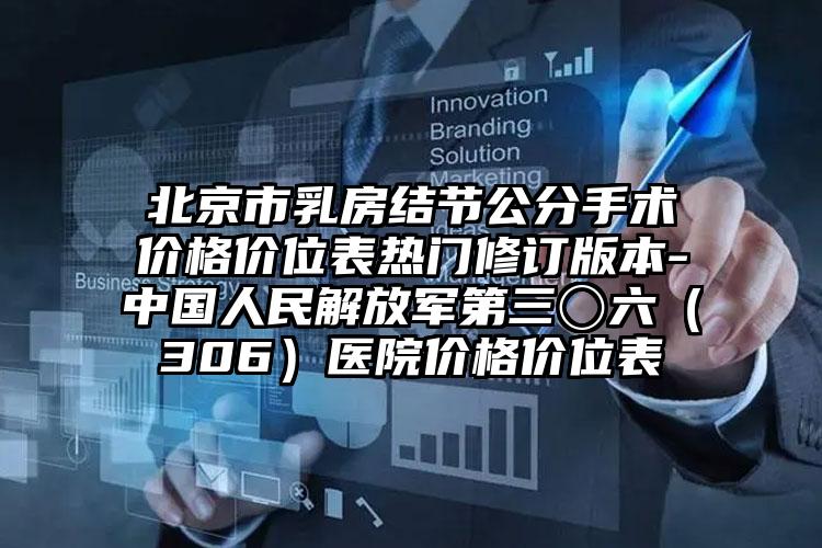 北京市乳房结节公分手术价格价位表热门修订版本-中国人民解放军第三〇六（306）医院价格价位表