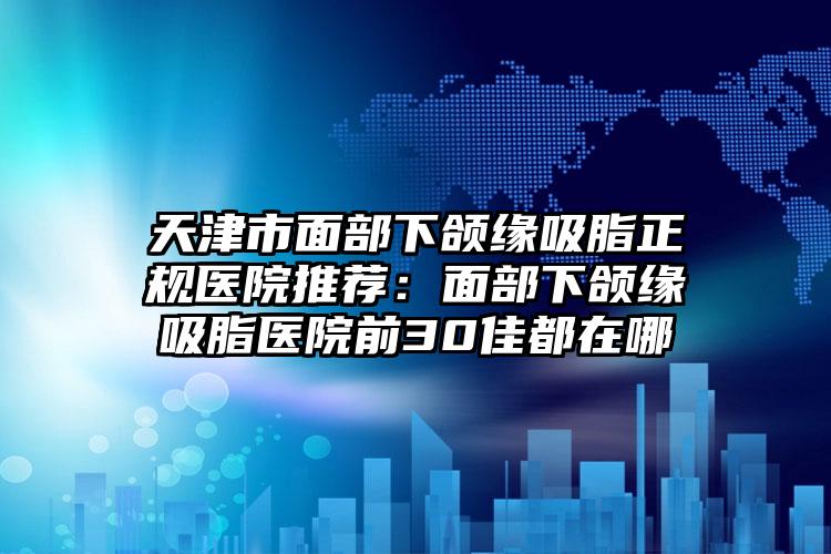 天津市面部下颌缘吸脂正规医院推荐：面部下颌缘吸脂医院前30佳都在哪