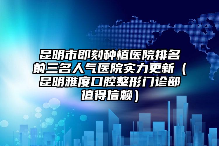 昆明市即刻种植医院排名前三名人气医院实力更新（昆明雅度口腔整形门诊部值得信赖）