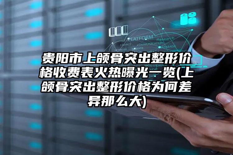 贵阳市上颌骨突出整形价格收费表火热曝光一览(上颌骨突出整形价格为何差异那么大)