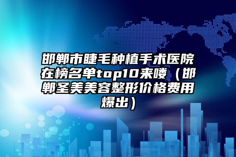 邯郸市睫毛种植手术医院在榜名单top10来喽（邯郸圣美美容整形价格费用爆出）