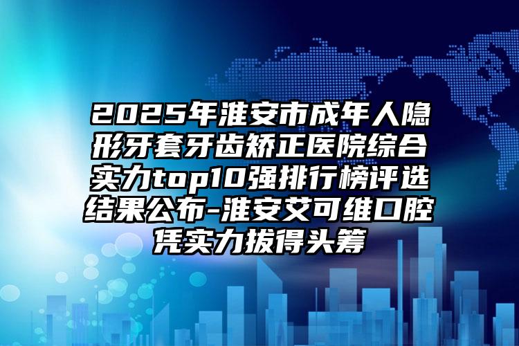 2025年淮安市成年人隐形牙套牙齿矫正医院综合实力top10强排行榜评选结果公布-淮安艾可维口腔凭实力拔得头筹