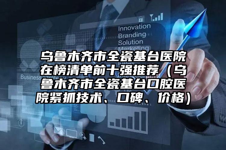 乌鲁木齐市全瓷基台医院在榜清单前十强推荐（乌鲁木齐市全瓷基台口腔医院紧抓技术、口碑、价格）