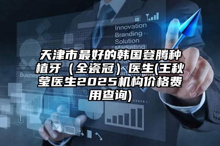 天津市最好的韩国登腾种植牙（全瓷冠）医生(王秋莹医生2025机构价格费用查询)
