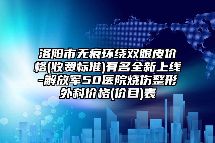洛阳市无痕环绕双眼皮价格(收费标准)有名全新上线-解放军50医院烧伤整形外科价格(价目)表