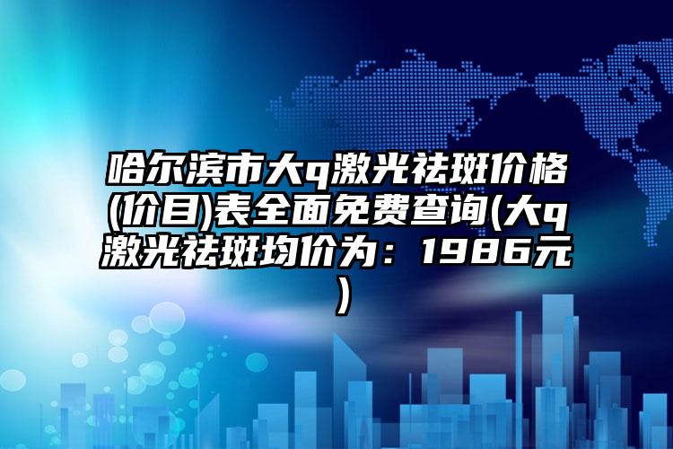 哈尔滨市大q激光祛斑价格(价目)表全面免费查询(大q激光祛斑均价为：1986元）