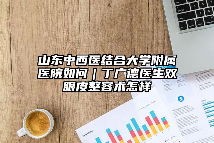 山东中西医结合大学附属医院如何｜丁广德医生双眼皮整容术怎样