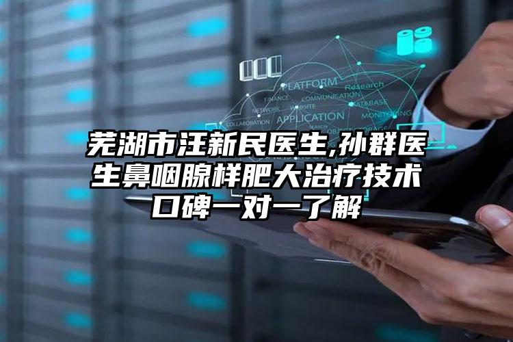 芜湖市汪新民医生,孙群医生鼻咽腺样肥大治疗技术口碑一对一了解