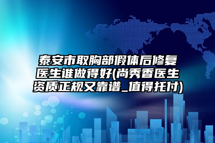 泰安市取胸部假体后修复医生谁做得好(尚秀香医生资质正规又靠谱_值得托付)