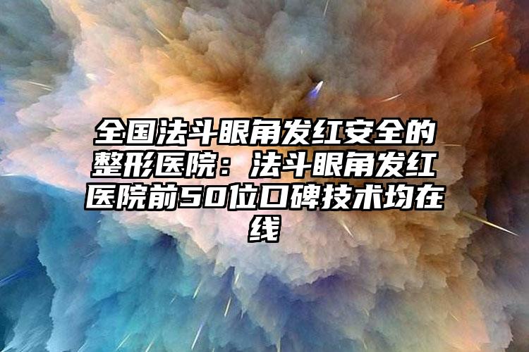 全国法斗眼角发红安全的整形医院：法斗眼角发红医院前50位口碑技术均在线