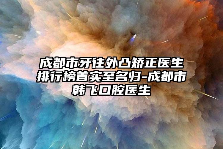 成都市牙往外凸矫正医生排行榜首实至名归-成都市韩飞口腔医生