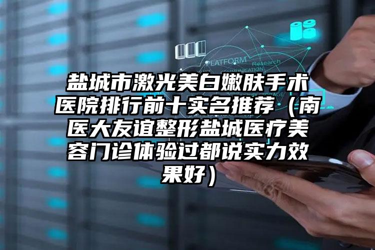 盐城市激光美白嫩肤手术医院排行前十实名推荐（南医大友谊整形盐城医疗美容门诊体验过都说实力效果好）