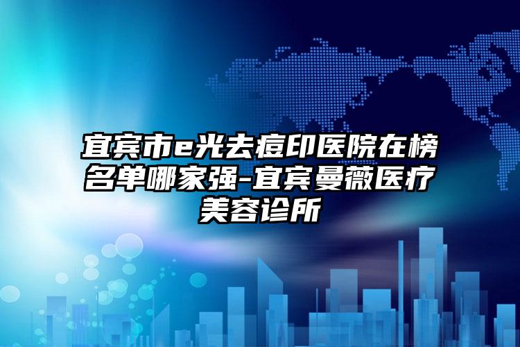 宜宾市e光去痘印医院在榜名单哪家强-宜宾曼薇医疗美容诊所