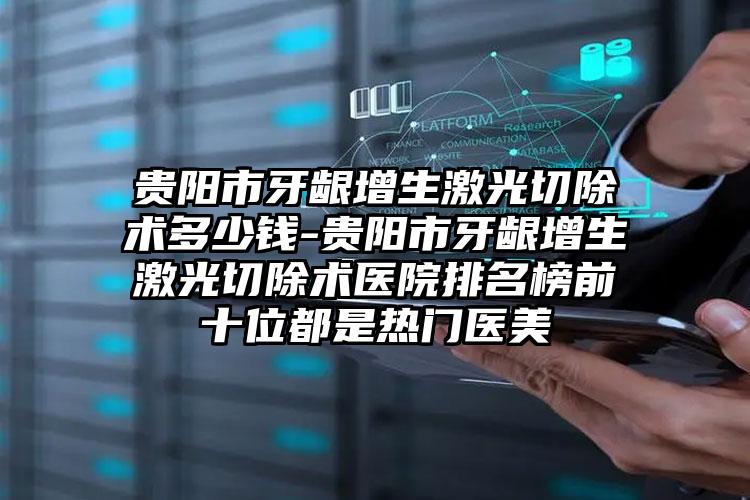 贵阳市牙龈增生激光切除术多少钱-贵阳市牙龈增生激光切除术医院排名榜前十位都是热门医美