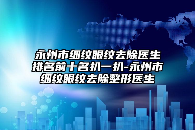 永州市细纹眼纹去除医生排名前十名扒一扒-永州市细纹眼纹去除整形医生