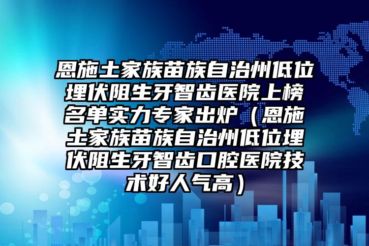 恩施土家族苗族自治州低位埋伏阻生牙智齿医院上榜名单实力专家出炉（恩施土家族苗族自治州低位埋伏阻生牙智齿口腔医院技术好人气高）