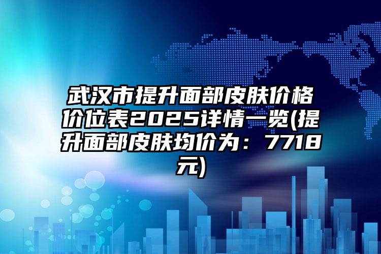 武汉市提升面部皮肤价格价位表2025详情一览(提升面部皮肤均价为：7718元)