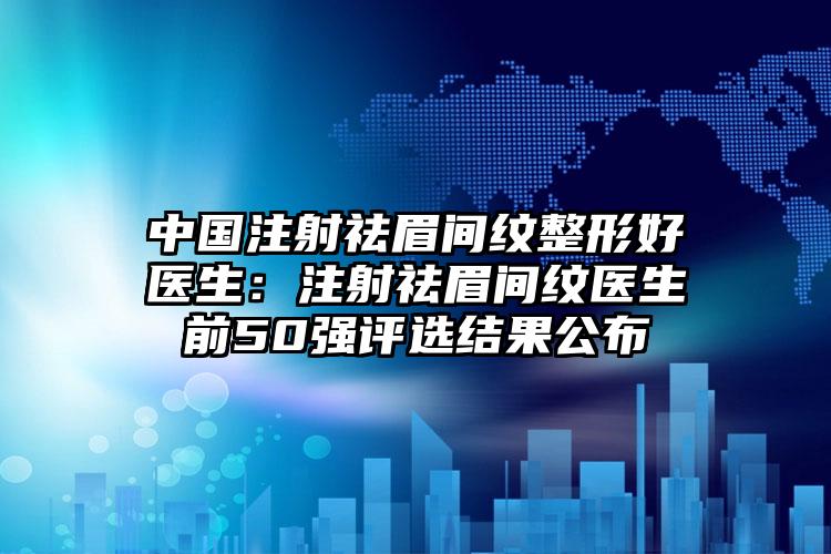 中国注射祛眉间纹整形好医生：注射祛眉间纹医生前50强评选结果公布
