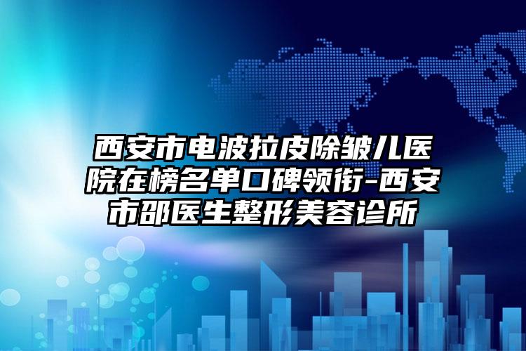 西安市电波拉皮除皱儿医院在榜名单口碑领衔-西安市邵医生整形美容诊所