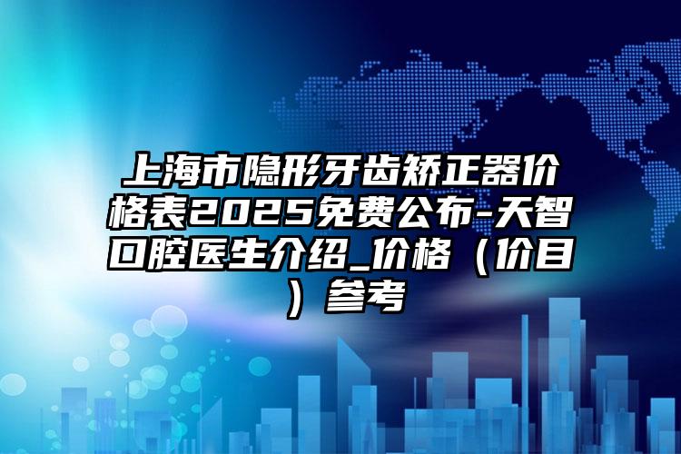 上海市隐形牙齿矫正器价格表2025免费公布-天智口腔医生介绍_价格（价目）参考