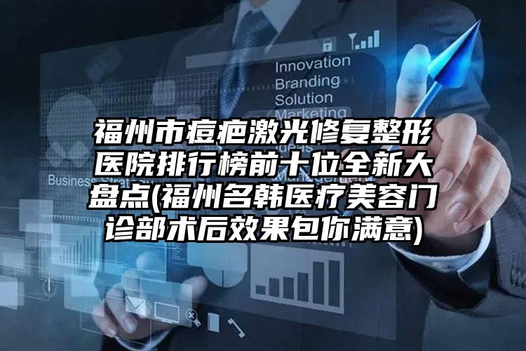 福州市痘疤激光修复整形医院排行榜前十位全新大盘点(福州名韩医疗美容门诊部术后效果包你满意)