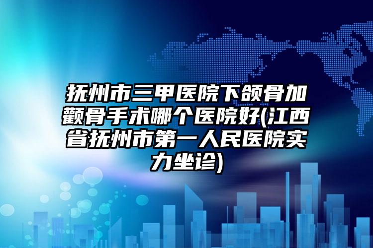 抚州市三甲医院下颌骨加颧骨手术哪个医院好(江西省抚州市第一人民医院实力坐诊)