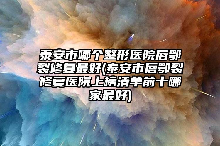 泰安市哪个整形医院唇鄂裂修复最好(泰安市唇鄂裂修复医院上榜清单前十哪家最好)