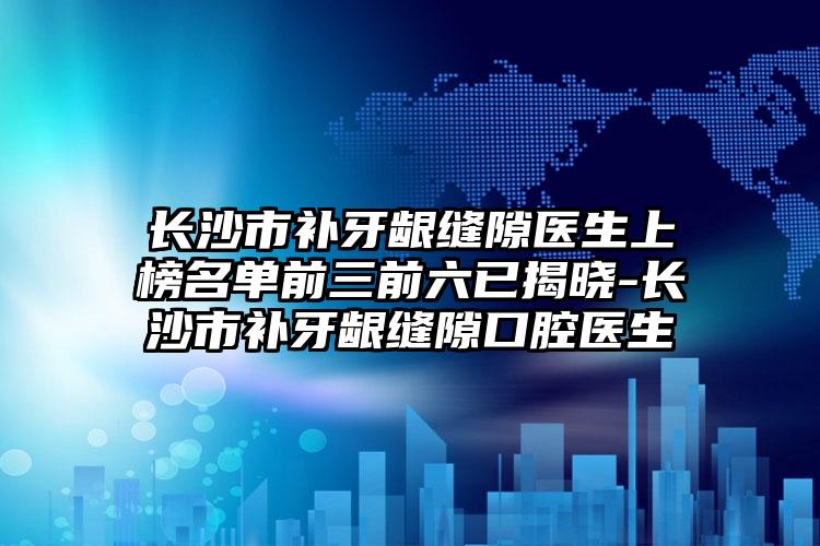 长沙市补牙龈缝隙医生上榜名单前三前六已揭晓-长沙市补牙龈缝隙口腔医生