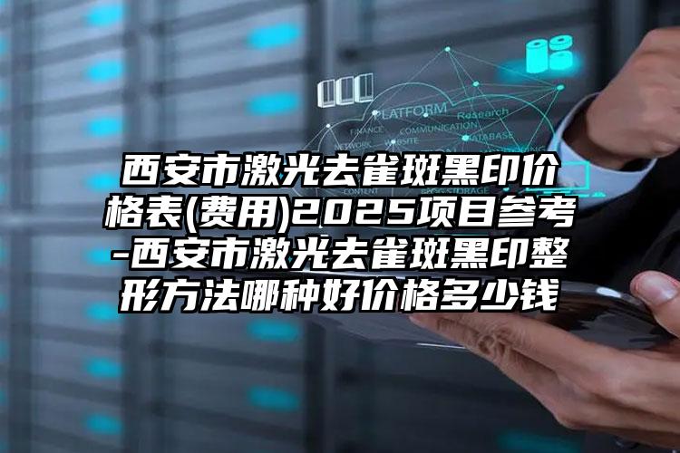 西安市激光去雀斑黑印价格表(费用)2025项目参考-西安市激光去雀斑黑印整形方法哪种好价格多少钱