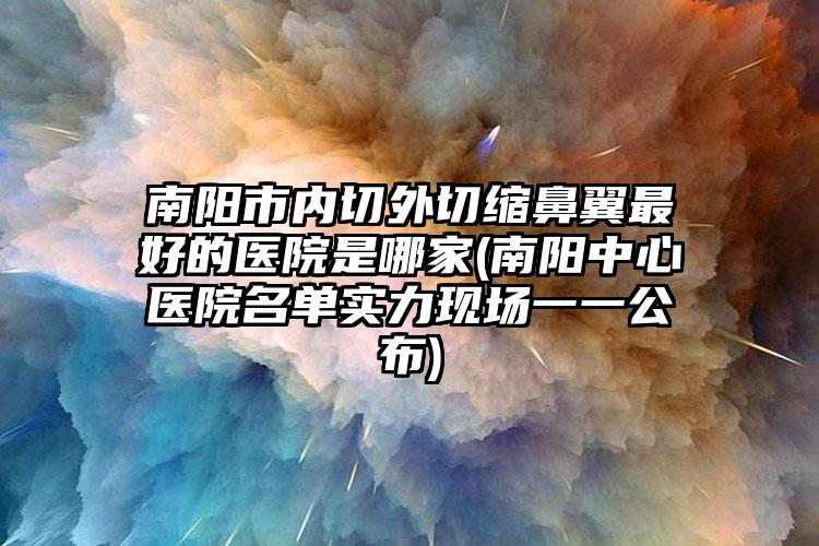 南阳市内切外切缩鼻翼最好的医院是哪家(南阳中心医院名单实力现场一一公布)