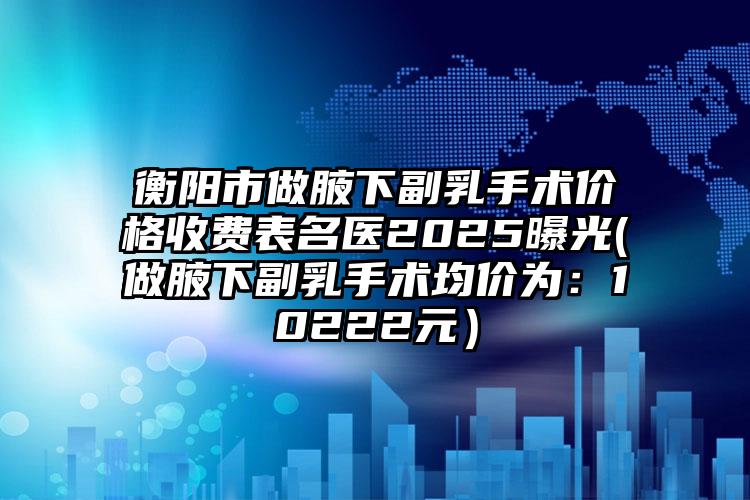 衡阳市做腋下副乳手术价格收费表名医2025曝光(做腋下副乳手术均价为：10222元）