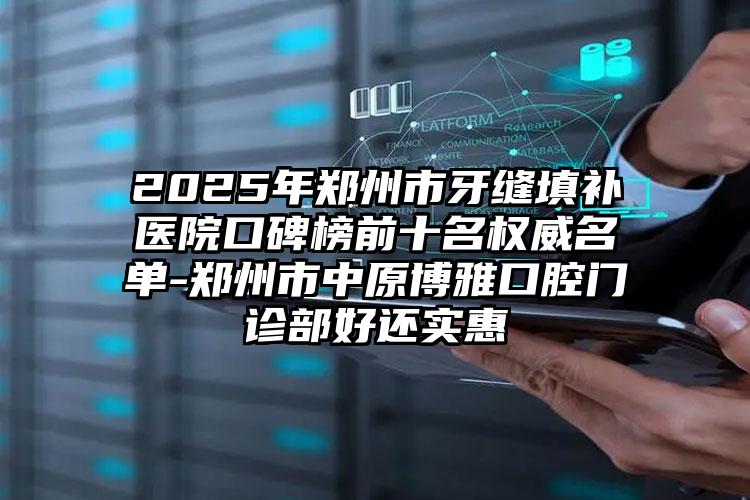 2025年郑州市牙缝填补医院口碑榜前十名权威名单-郑州市中原博雅口腔门诊部好还实惠