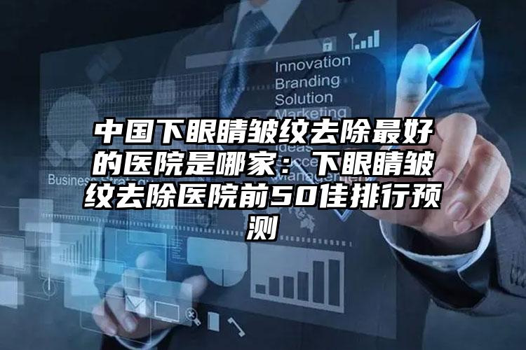 中国下眼睛皱纹去除最好的医院是哪家：下眼睛皱纹去除医院前50佳排行预测