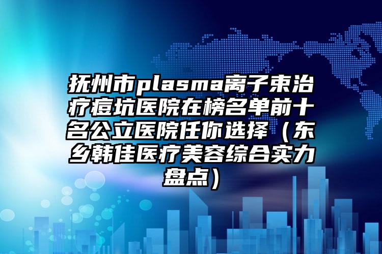 抚州市plasma离子束治疗痘坑医院在榜名单前十名公立医院任你选择（东乡韩佳医疗美容综合实力盘点）