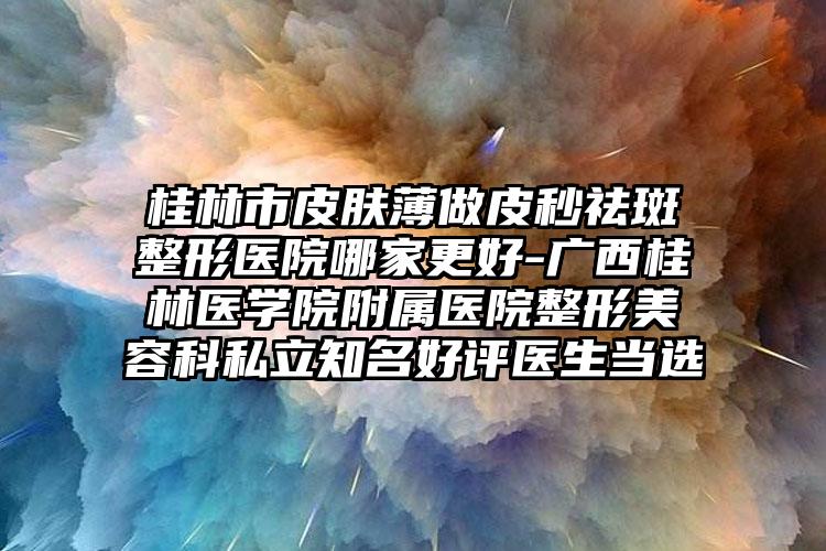 桂林市皮肤薄做皮秒祛斑整形医院哪家更好-广西桂林医学院附属医院整形美容科私立知名好评医生当选