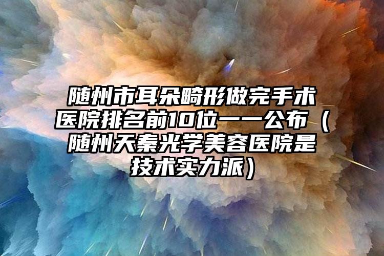 随州市耳朵畸形做完手术医院排名前10位一一公布（随州天秦光学美容医院是技术实力派）
