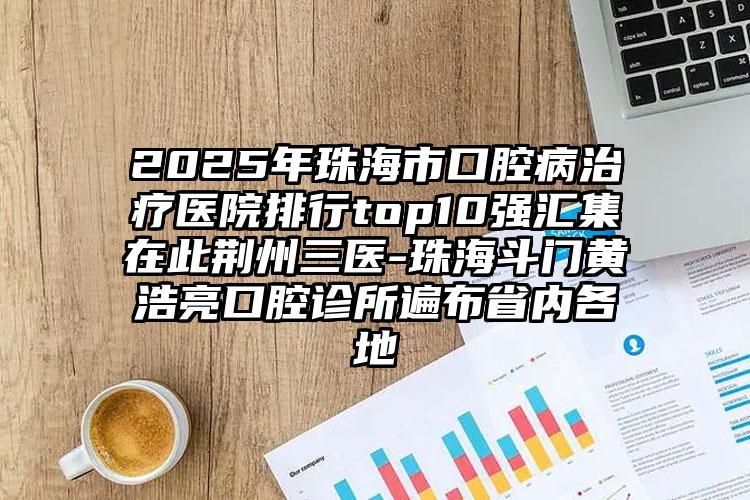 2025年珠海市口腔病治疗医院排行top10强汇集在此荆州三医-珠海斗门黄浩亮口腔诊所遍布省内各地