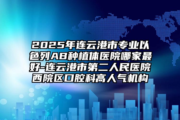 2025年连云港市专业以色列AB种植体医院哪家最好-连云港市第二人民医院西院区口腔科高人气机构