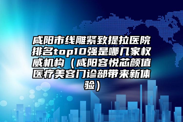 咸阳市线雕紧致提拉医院排名top10强是哪几家权威机构（咸阳容悦芯颜值医疗美容门诊部带来新体验）