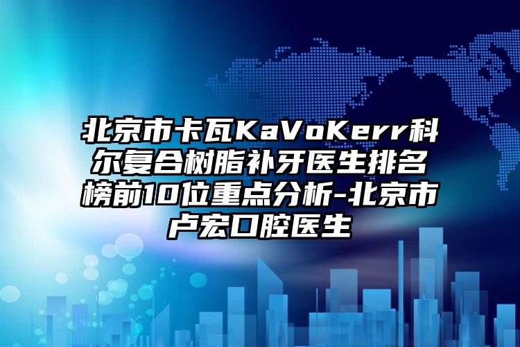 北京市卡瓦KaVoKerr科尔复合树脂补牙医生排名榜前10位重点分析-北京市卢宏口腔医生