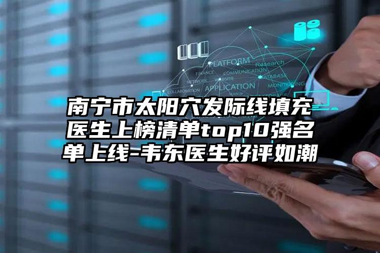 南宁市太阳穴发际线填充医生上榜清单top10强名单上线-韦东医生好评如潮