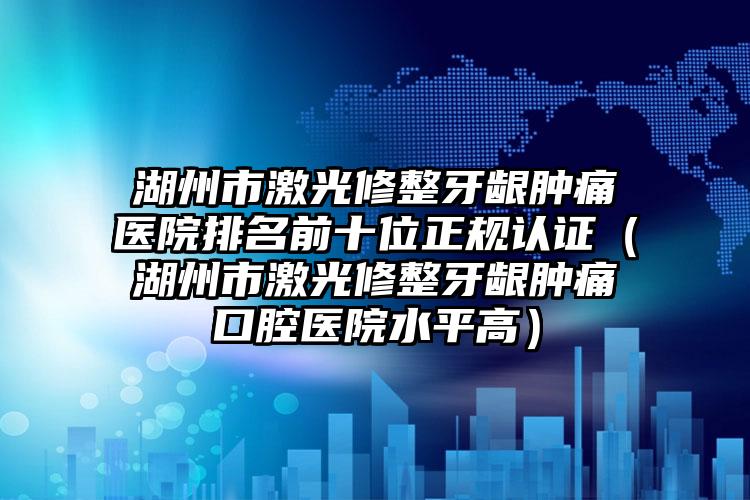 湖州市激光修整牙龈肿痛医院排名前十位正规认证（湖州市激光修整牙龈肿痛口腔医院水平高）