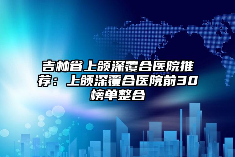 吉林省上颌深覆合医院推荐：上颌深覆合医院前30榜单整合