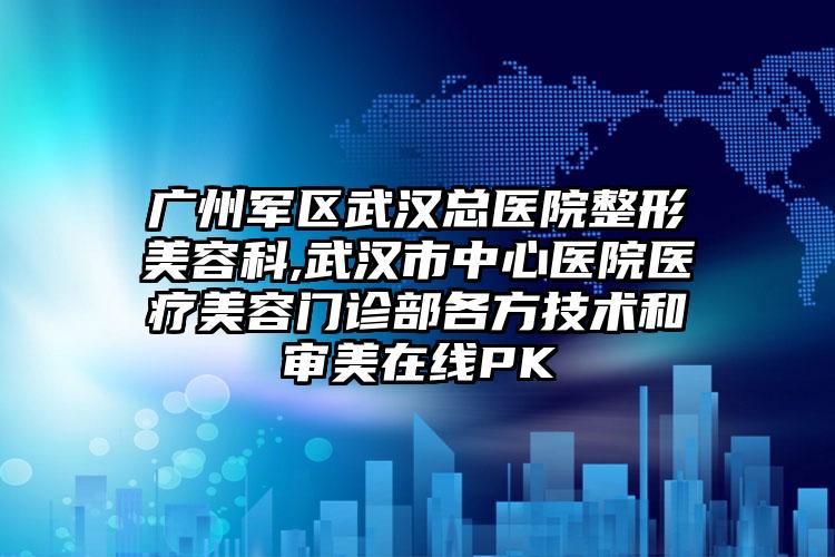广州军区武汉总医院整形美容科,武汉市中心医院医疗美容门诊部各方技术和审美在线PK