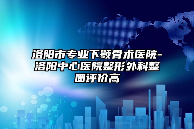 洛阳市专业下颚骨术医院-洛阳中心医院整形外科整圈评价高