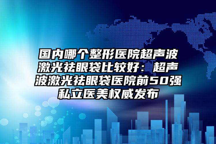 国内哪个整形医院超声波激光祛眼袋比较好：超声波激光祛眼袋医院前50强私立医美权威发布