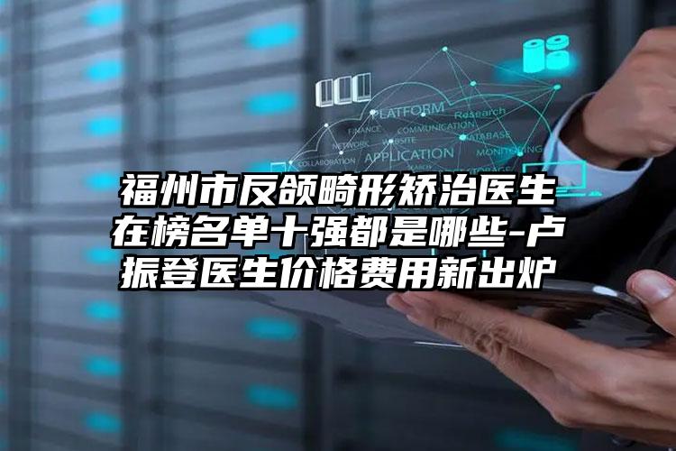 福州市反颌畸形矫治医生在榜名单十强都是哪些-卢振登医生价格费用新出炉